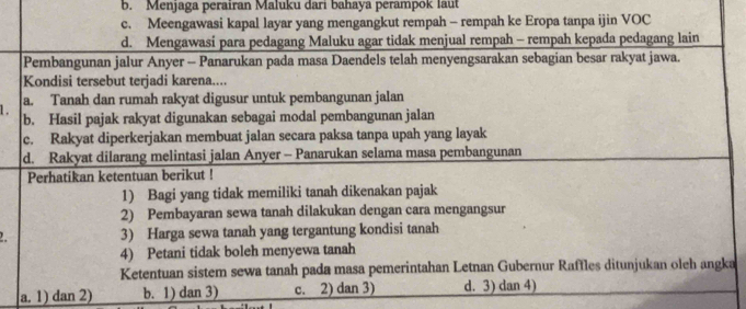 b. Menjaga perairan Maluku dari bahaya perampok laut
c. Meengawasi kapal layar yang mengangkut rempah - rempah ke Eropa tanpa ijin VOC
d. Mengawasi para pedagang Maluku agar tidak menjual rempah - rempah kepada pedagang lain
Pembangunan jalur Anyer - Panarukan pada masa Daendels telah menyengsarakan sebagian besar rakyat jawa.
Kondisi tersebut terjadi karena....
1. a. Tanah dan rumah rakyat digusur untuk pembangunan jalan
b. Hasil pajak rakyat digunakan sebagai modal pembangunan jalan
c. Rakyat diperkerjakan membuat jalan secara paksa tanpa upah yang layak
d. Rakyat dilarang melintasi jalan Anyer - Panarukan selama masa pembangunan
Perhatikan ketentuan berikut !
1) Bagi yang tidak memiliki tanah dikenakan pajak
2) Pembayaran sewa tanah dilakukan dengan cara mengangsur
3) Harga sewa tanah yang tergantung kondisi tanah
4) Petani tidak boleh menyewa tanah
Ketentuan sistem sewa tanah pada masa pemerintahan Letnan Gubernur Raffles ditunjukan oleh angka
a. 1) dan 2) b. 1) dan 3) c. 2) dan 3) d. 3) dan 4)