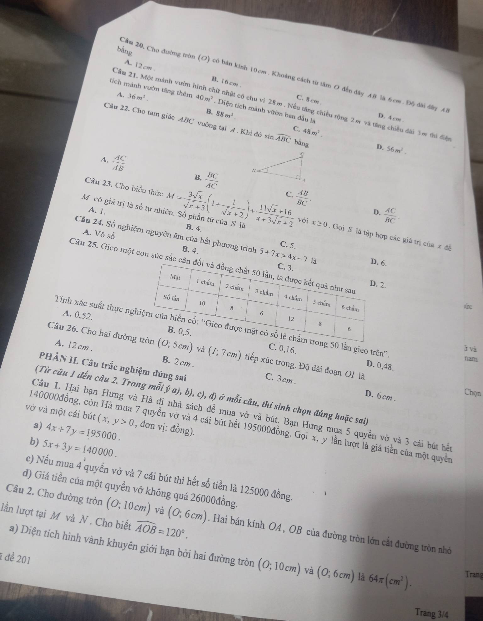 bàng
A. 12 cm . B. 16 cm .
Câu 20, Cho đường tròn (O) có bán kính 10cm . Khoảng cách từ tâm O đến dây AB là 6cm . Độ đài đây AB
A. 36m^2.
tích mánh vườn tăng thêm 40m^2. Diện tích mành vườn ban đầu là
Cầu 21. Một mảnh vườn I nh nữ nhật có chu vi 28m . Nếu tăng chiều rộng 2m và tăng chiều dài 3m thì điện
C. 8 cm . D. 4 cm .
88m^2.
Câu 22. Cho tam giác ABC vuông tại A . Khi đó sin widehat ABC bằng
C. 48m^2. D. 56m^2.
A.  AC/AB   BC/AC 
B.
C.  AB/BC .
A. 1.
M có giá trị là số tự nhiên. Số phần tử của S là
D.  AC/BC .
Câu 23. Cho biều thức M= 3sqrt(x)/sqrt(x)+3 (1+ 1/sqrt(x)+2 )+ (11sqrt(x)+16)/x+3sqrt(x)+2  với x≥ 0 Gọi S là tập hợp các giá trị của x đề
B. 4.
Câu 24. Số nghiệm nguyên âm của bất phương trình 5+7x>4x-7 6.
A. Vhat oshat o B. 4.
C. 5.
Câu 25. Gieo một con súc sắc câ
.
lức
A. 0,52.
Tính xác suất thực ng 50 lần gieo trên”
C. 0,16.
ǐ và
Câu 26. Cho hai đường (0;5cm) và (I;7cm) tiếp xúc trong. Độ dài đoạn OI là
A. 12 cm . B. 2cm .
nam
D. 0,48.
PHÀN II. Câu trắc nghiệm đúng sai
C. 3 cm .
Chọn
(Từ câu 1 đến câu 2. Trong mwidehat hat oi ý a), b), c), d) ở mỗi câu, thí sinh chọn đúng hoặc sai)
D. 6 cm .
Câu 1. Hai bạn Hưng và Hà đi nhà sách để mua vở và bút. Bạn Hưng mua 5 quyền vở và 3 cái bút hết
vở và một cái bút (x,y>0 , đơn vị: đồng).
a) 4x+7y=195000.
140000đồng, còn Hà mua 7 quyển vở và 4 cái bút hết 195000đồng. Gọi x, y lần lượt là giá tiền của một quyền
b) 5x+3y=140000.
c) Nếu mua 4 quyển vở và 7 cái bút thì hết số tiền là 125000 đồng.
d) Giá tiền của một quyển vở không quá 26000đồng.
lần lượt tại M và N. Cho biết widehat AOB=120°.
Câu 2. Cho đường tròn (0;10cm) và (0;6cm). Hai bán kính OA , OB của đường tròn lớn cắt đường tròn nhỏ
a) Diện tích hình vành khuyên giới hạn bởi hai đường tròn (0;10cm) và (0;6cm) là 64π (cm^2).
1 đề 201
Trang
Trang 3/4