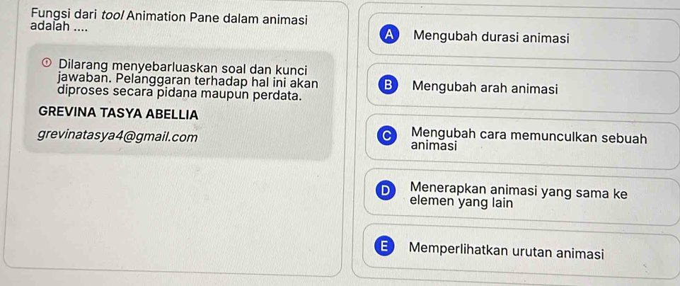 Fungsi dari too/ Animation Pane dalam animasi
adalah _Mengubah durasi animasi
a
Dilarang menyebarluaskan soal dan kunci
jawaban. Pelanggaran terhadap hal ini akan B Mengubah arah animasi
diproses secara pidana maupun perdata.
GREVINA TASYA ABELLIA
Mengubah cara memunculkan sebuah
grevinatasya4@gmail.com animasi
Menerapkan animasi yang sama ke
elemen yang lain
Memperlihatkan urutan animasi