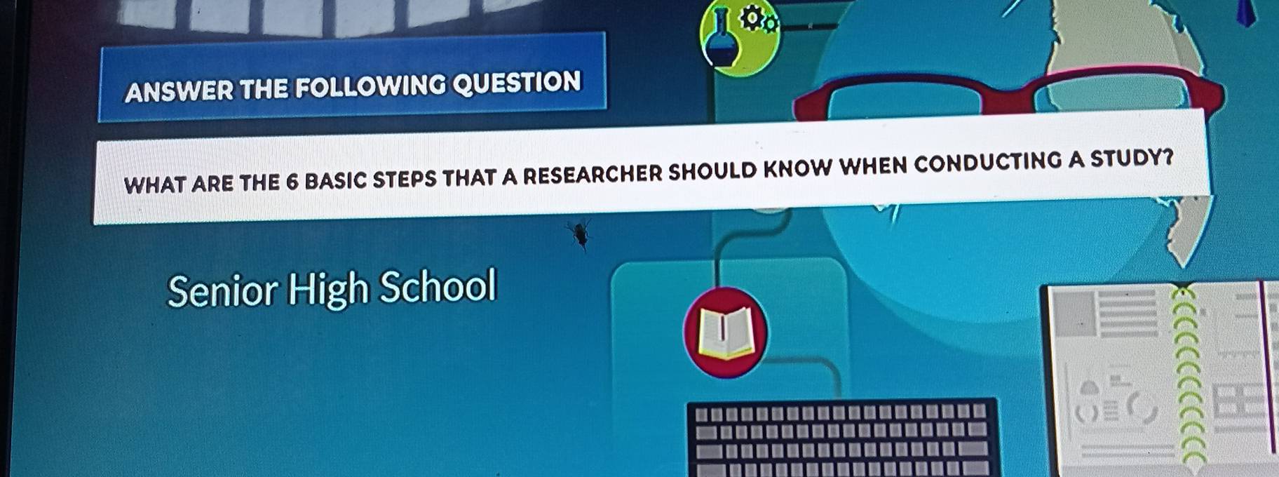 ANSWER THE FOLLOWING QUESTION 
WHAT ARE THE 6 BASIC STEPS THAT A RESEARCHER SHOULD KNOW WHEN CONDUCTING A STUDY? 
Senior High School