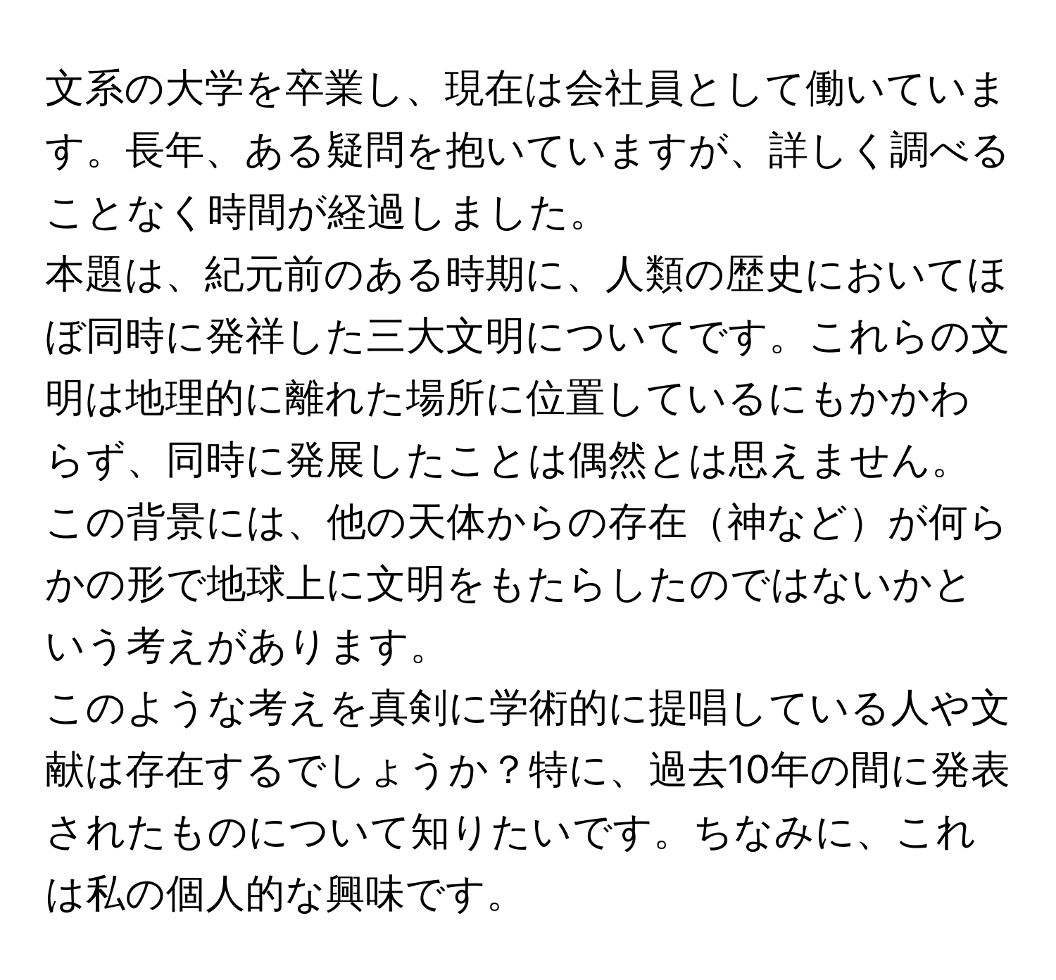 文系の大学を卒業し、現在は会社員として働いています。長年、ある疑問を抱いていますが、詳しく調べることなく時間が経過しました。  
本題は、紀元前のある時期に、人類の歴史においてほぼ同時に発祥した三大文明についてです。これらの文明は地理的に離れた場所に位置しているにもかかわらず、同時に発展したことは偶然とは思えません。この背景には、他の天体からの存在神などが何らかの形で地球上に文明をもたらしたのではないかという考えがあります。  
このような考えを真剣に学術的に提唱している人や文献は存在するでしょうか？特に、過去10年の間に発表されたものについて知りたいです。ちなみに、これは私の個人的な興味です。