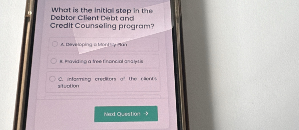 What is the initial step in the
Debtor Client Debt and
Credit Counseling program?
A. Developing a Monthly Plan
B. Providing a free financial analysis
C. Informing creditors of the client's
situation
Next Question