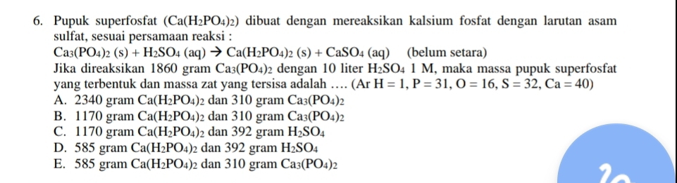 Pupuk superfosfat (Ca(H_2PO_4)_2) dibuat dengan mereaksikan kalsium fosfat dengan larutan asam
sulfat, sesuai persamaan reaksi :
Ca_3(PO_4)_2(s)+H_2SO_4(aq)to Ca(H_2PO_4)_2(s)+CaSO_4(aq) (belum setara)
Jika direaksikan 1860 gram Ca_3(PO_4) 2 dengan 10 liter H_2SO_4 N I, maka massa pupuk superfosfat
yang terbentuk dan massa zat yang tersisa adalah … (Ar H=1, P=31, O=16, S=32, Ca=40)
A. 2340 gram Ca(H_2PO_4) 2 dan 310 gram Ca_3(PO_4)_2
B. 1170 gram Ca(H_2PO_4) dan 310 gram Ca_3(PO_4)_2
C. 1170 gram Ca(H_2PO_4) dan 392 gram H_2SO_4
D. 585 gram Ca(H_2PO_4) dan 392 gram H_2SO_4
E. 585 gram Ca(H_2PO_4) dan 310 gram Ca_3(PO_4)_2