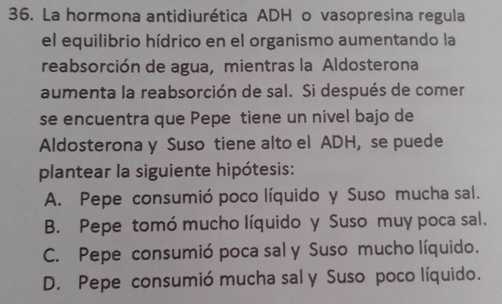 La hormona antidiurética ADH o vasopresina regula
el equilibrio hídrico en el organismo aumentando la
reabsorción de agua, mientras la Aldosterona
aumenta la reabsorción de sal. Si después de comer
se encuentra que Pepe tiene un nivel bajo de
Aldosterona y Suso tiene alto el ADH, se puede
plantear la siguiente hipótesis:
A. Pepe consumió poco líquido y Suso mucha sal.
B. Pepe tomó mucho líquido y Suso muy poca sal.
C. Pepe consumió poca sal y Suso mucho líquido.
D. Pepe consumió mucha sal y Suso poco líquido.