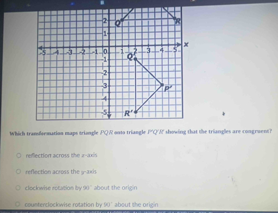 Which transformation maps triangle PQR onto triangle P'Q'R' showing that the triangles are congruent?
reflection across the x-axis
reflection across the y-axis
clockwise rotation by 90° about the origin
counterclockwise rotation by 90° about the origin