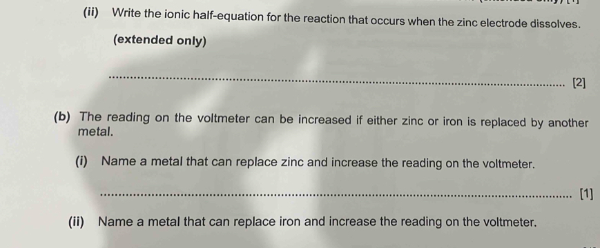 (ii) Write the ionic half-equation for the reaction that occurs when the zinc electrode dissolves. 
(extended only) 
_ 
[2] 
(b) The reading on the voltmeter can be increased if either zinc or iron is replaced by another 
metal. 
(i) Name a metal that can replace zinc and increase the reading on the voltmeter. 
_[1] 
(ii) Name a metal that can replace iron and increase the reading on the voltmeter.