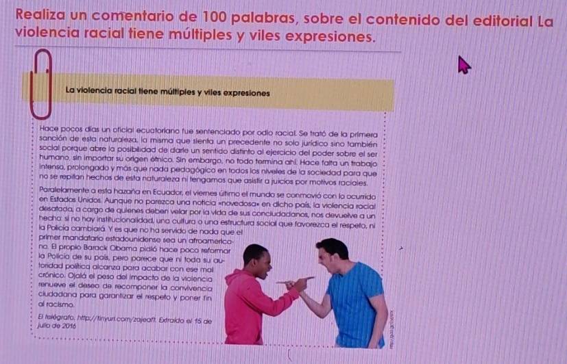 Realiza un comentario de 100 palabras, sobre el contenido del editorial La
violencia racial tiene múltiples y viles expresiones.
La violencia racial tiene múltipies y viles expresiones
Hace pocos días un oficial ecuatoriano fue sentenciado por odio racial. Se trató de la primera
sanción de esta naturaleza, la misma que sienta un precedente no solo jurídico sino también
social porque abre la posibilidad de darle un sentido distinto al ejercicio del poder sobre el ser
humano, sin importar su origen étnico. Sin embargo, no todo termina ahi. Hace falta un trabajo
intenso, prolongado y más que nada pedagógico en todos los níveles de la sociedad para que
no se repitan hechos de esta naturaleza ni tengamos que asistir a juicios por motivos raciales.
Paralelamente a esta hazaña en Ecuador, el viernes último el mundo se conmovió con lo ocurrido
en Estados Unidos. Aunque no parezca una noticia «novedosa» en dicho país, la violencia racial
desatada, a cargo de quienes deben velar por la vida de sus concludadanos, nos devuelve a un
hecha: si no hay institucionalidad, una cultura o una estructura social que favorezca el respeto, ni
la Policía cambiará. Y es que no ha servido de nada que el
primer mandatario estadounidense sea un afroam
no. El propio Barack Obama pidió hace poco ref
la Policía de su país, pero parece que ni toda su
toridad política alcanza para acabar con ese ma
crónico. Ojalá el peso del impacto de la violencia
renueve el deseo de recomponer la convivenci
ciudadana para garantizar el respeto y poner fin
al racismo.
El telégrafo, http://finyurl.com/zajeaft. Extraído el 15 de
jullo de 2016