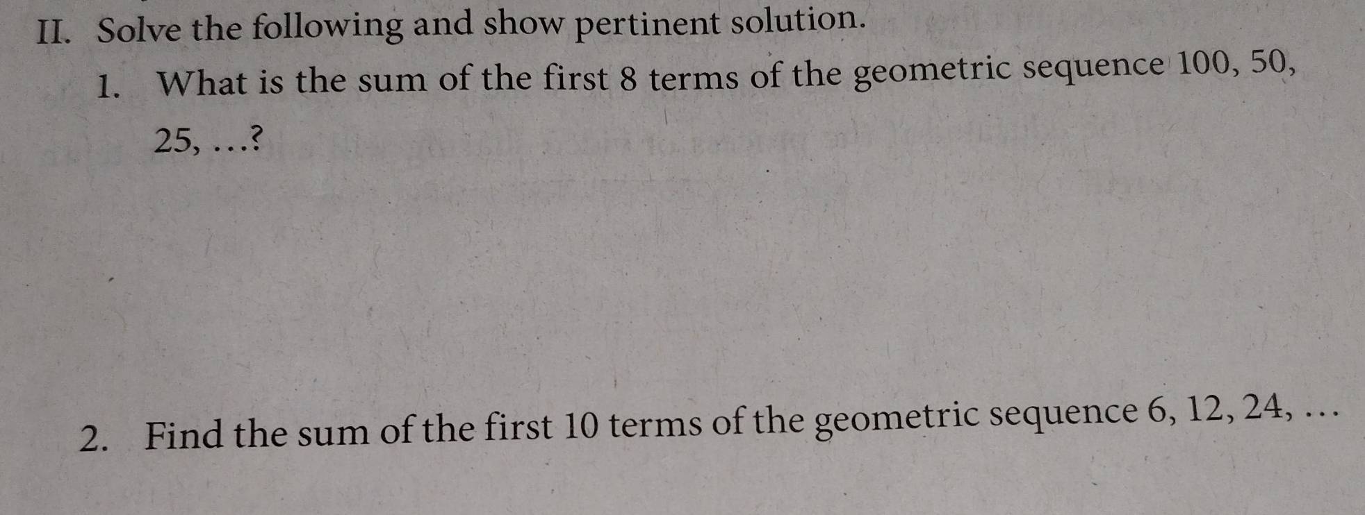 Solve the following and show pertinent solution. 
1. What is the sum of the first 8 terms of the geometric sequence 100, 50,
25, …? 
2. Find the sum of the first 10 terms of the geometric sequence 6, 12, 24, …