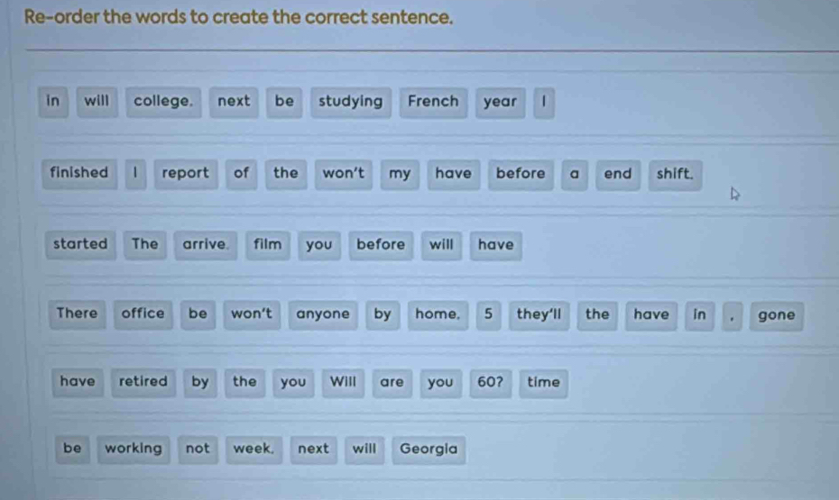 Re-order the words to create the correct sentence. 
in will college. next be studying French year  
finished 1 report of the won't my have before a end shift. 
started The arrive film you before will have 
There office be won’t anyone by home. 5 they'll the have in gone 
have retired by the you Will are you 60? time 
be working not week. next will Georgia