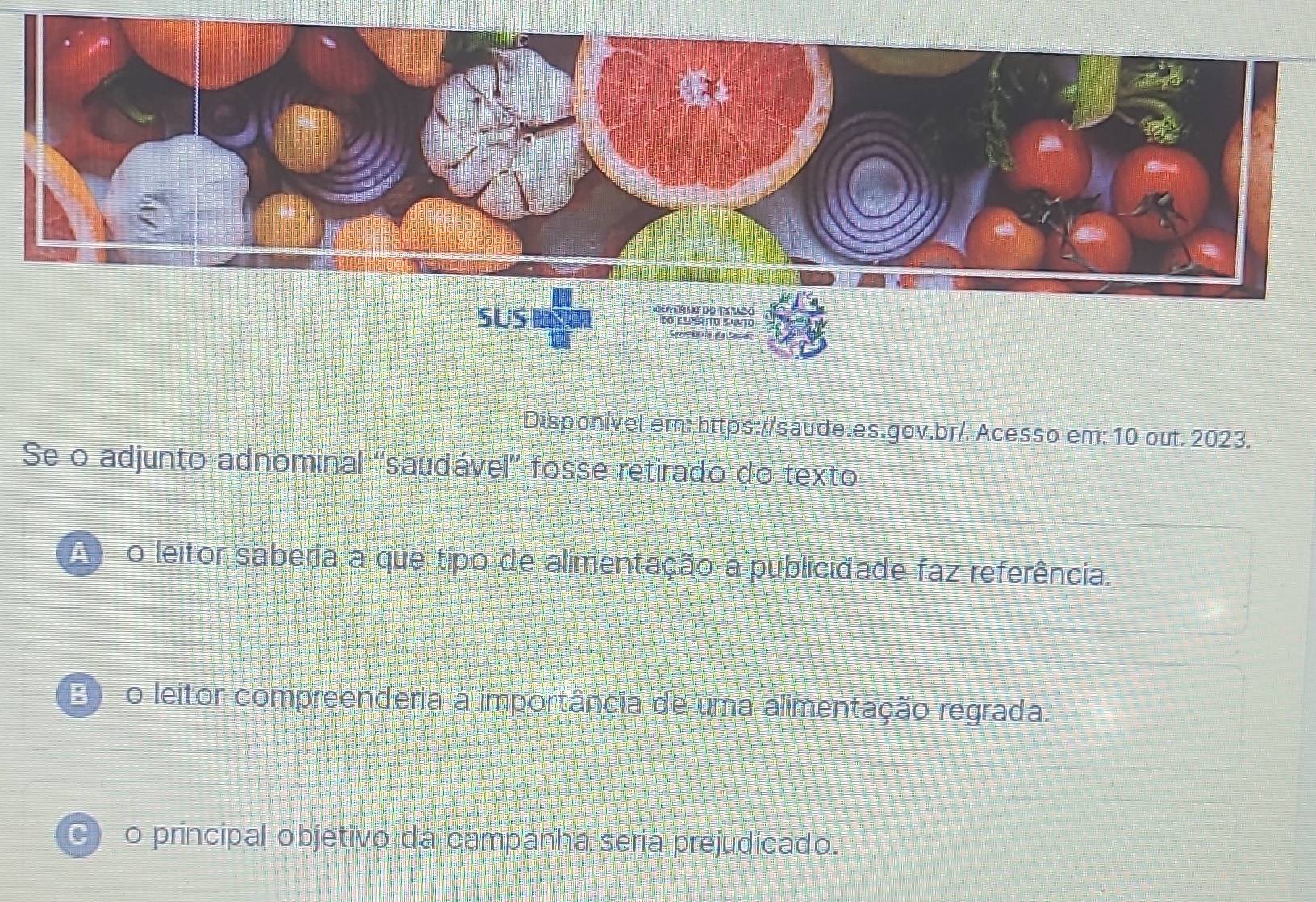 Disponível em: https://saude.es.gov.br/. Acesso em: 10 out. 2023.
Se o adjunto adnominal 'saudável' fosse retirado do texto
o leitor saberia a que tipo de alimentação a publicidade faz referência.
Bo leitor compreenderia a importância de uma alimentação regrada.
o principal objetivo da campanha seria prejudicado.