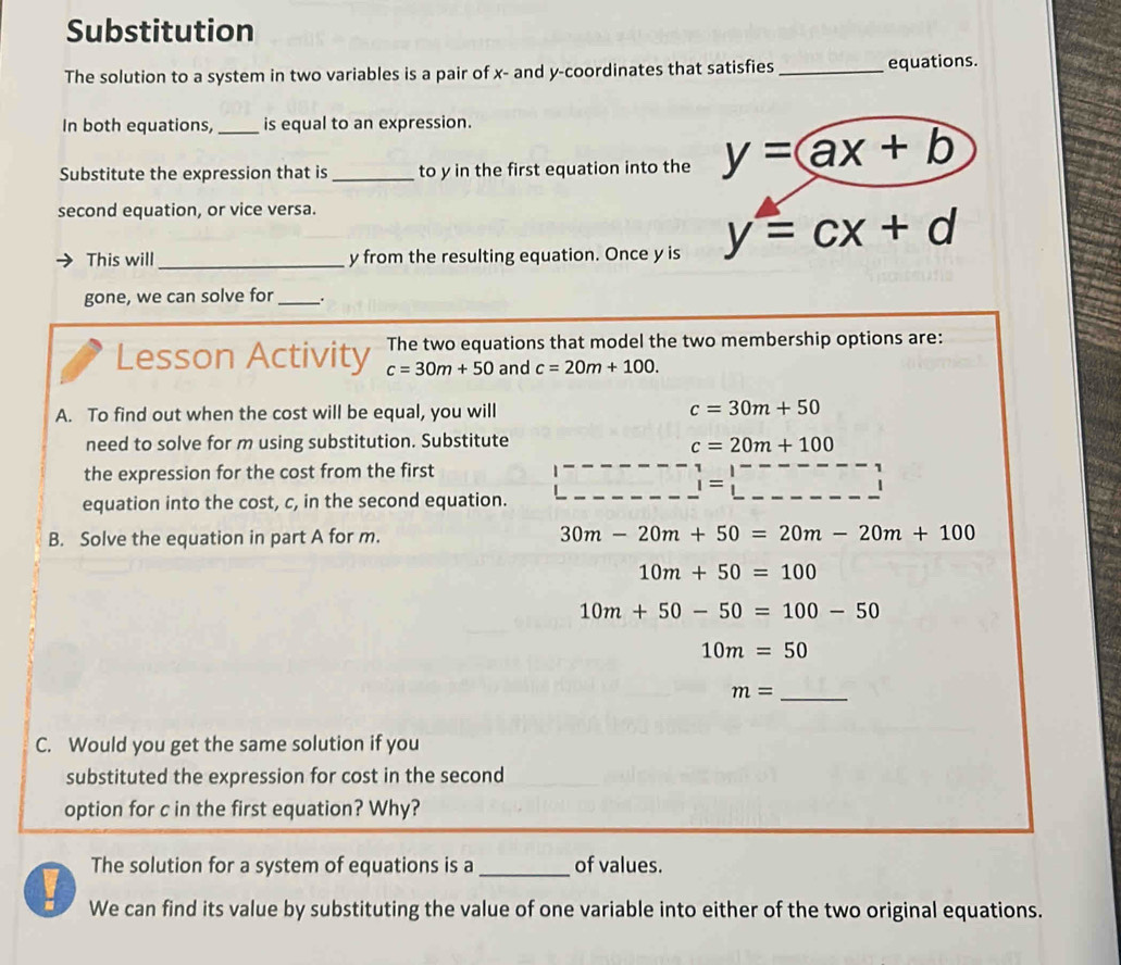 Substitution 
The solution to a system in two variables is a pair of x - and y-coordinates that satisfies _equations. 
In both equations, is equal to an expression. 
Substitute the expression that is_ to y in the first equation into the y=ax+b
second equation, or vice versa. 
This will _ y from the resulting equation. Once y is y=cx+d
gone, we can solve for _. 
The two equations that model the two membership options are: 
Lesson Activity c=30m+50 and c=20m+100. 
A. To find out when the cost will be equal, you will
c=30m+50
need to solve for m using substitution. Substitute c=20m+100
the expression for the cost from the first
_ i=□
equation into the cost, c, in the second equation. 
B. Solve the equation in part A for m. 30m-20m+50=20m-20m+100
10m+50=100
10m+50-50=100-50
10m=50
_ m=
C. Would you get the same solution if you 
substituted the expression for cost in the second 
option for c in the first equation? Why? 
The solution for a system of equations is a_ of values. 
We can find its value by substituting the value of one variable into either of the two original equations.