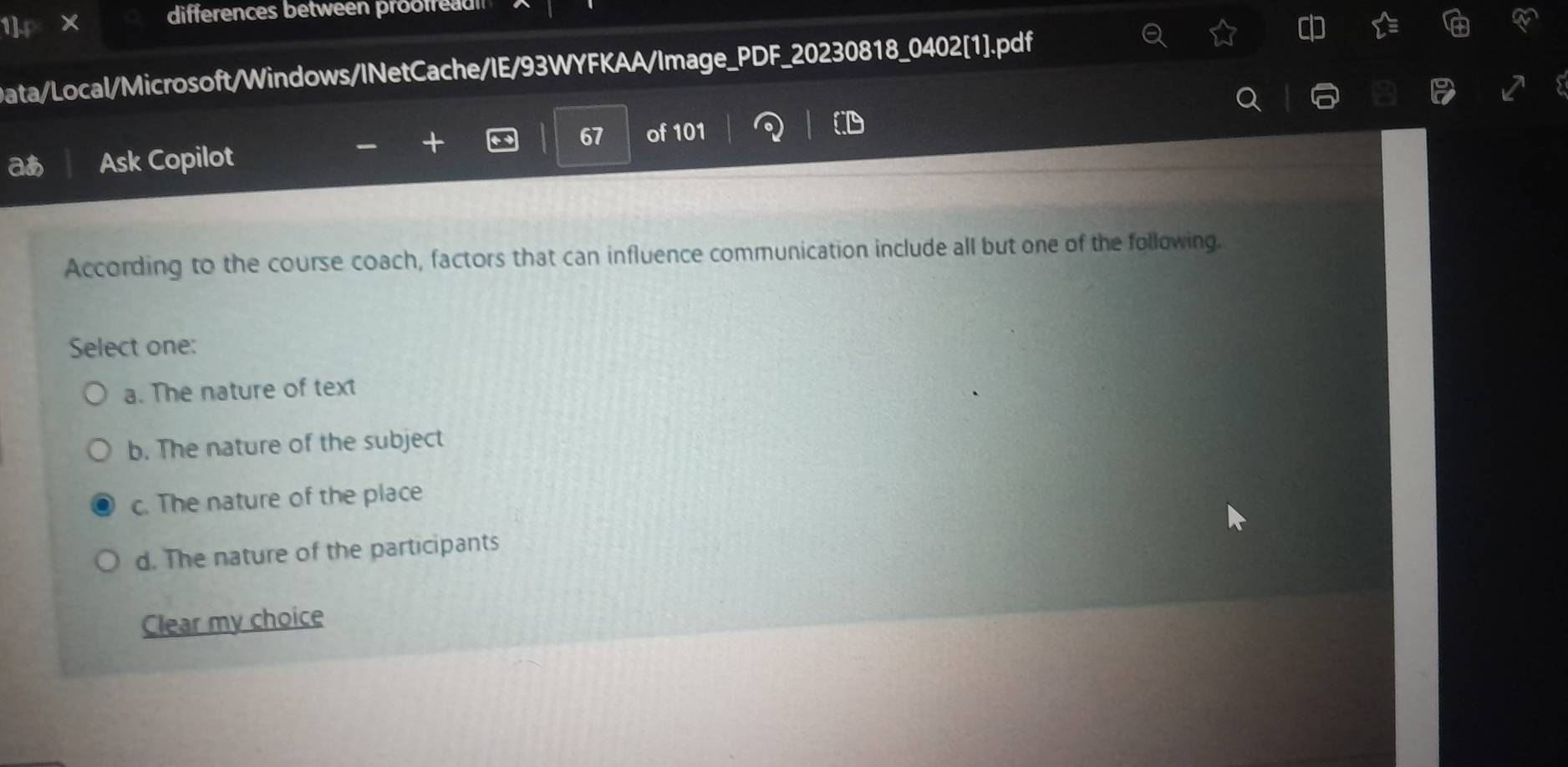 differences between proofrea 
1]
Data/Local/Microsoft/Windows/INetCache/IE/93WYFKAA/Image_PDF_20230818_0402[1].pdf
67 of 101
aあ Ask Copilot
According to the course coach, factors that can influence communication include all but one of the following.
Select one:
a. The nature of text
b. The nature of the subject
c. The nature of the place
d. The nature of the participants
Clear my choice