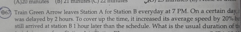 (A) 20 minutes (B) 21 minttes (C ) 22 mnte
(67 Train Green Arrow leaves Station A for Station B everyday at 7 PM. On a certain day i
was delayed by 2 hours. To cover up the time, it increased its average speed by 20% b
still arrived at station B 1 hour later than the schedule. What is the usual duration of th