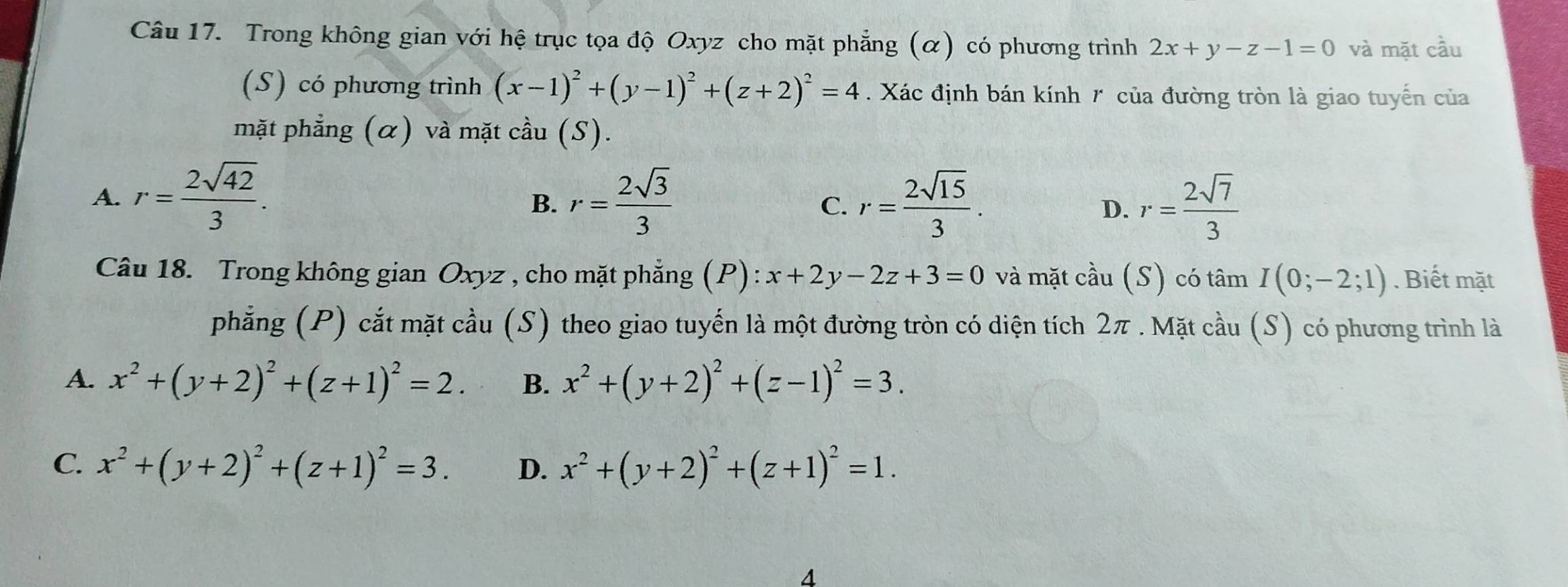 Trong không gian với hệ trục tọa độ Oxyz cho mặt phẳng (α) có phương trình 2x+y-z-1=0 và mặt cầu
(S) có phương trình (x-1)^2+(y-1)^2+(z+2)^2=4 Xác định bán kính 7 của đường tròn là giao tuyển của
mặt phẳng (α) và mặt cầu (S).
A. r= 2sqrt(42)/3 . r= 2sqrt(3)/3  r= 2sqrt(15)/3 . 
B.
C.
D. r= 2sqrt(7)/3 
Câu 18. Trong không gian Oxyz , cho mặt phẳng (P) : x+2y-2z+3=0 và mặt cầu (S) có tâm I(0;-2;1). Biết mặt
phẳng (P) cắt mặt cầu (S) theo giao tuyến là một đường tròn có diện tích 2π. Mặt cầu (S) có phương trình là
A. x^2+(y+2)^2+(z+1)^2=2. B. x^2+(y+2)^2+(z-1)^2=3.
C. x^2+(y+2)^2+(z+1)^2=3. D. x^2+(y+2)^2+(z+1)^2=1. 
4