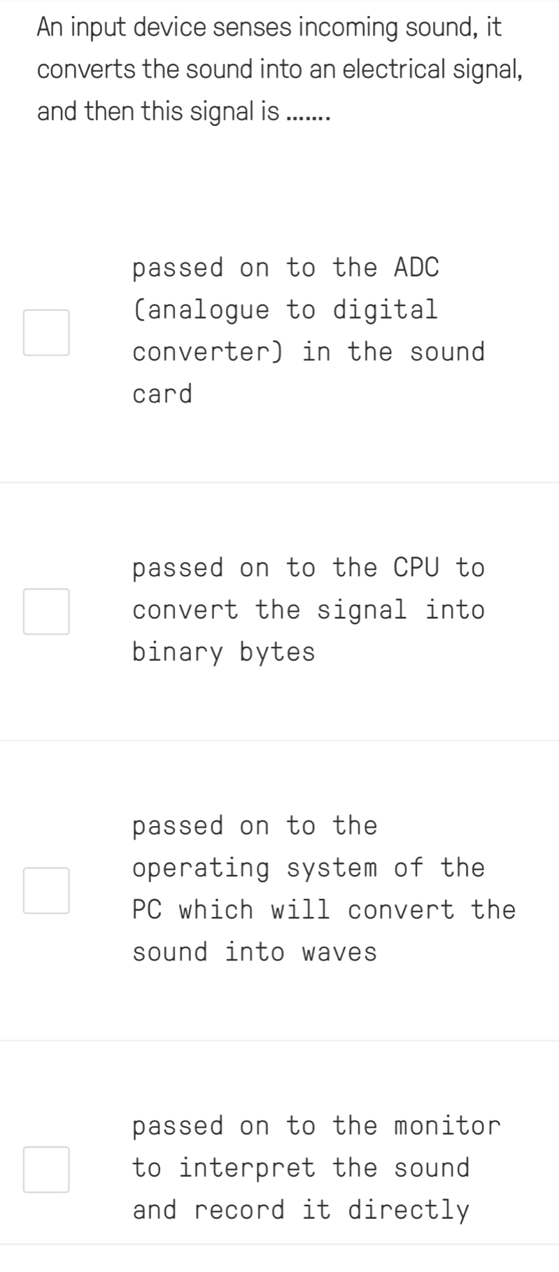 An input device senses incoming sound, it
converts the sound into an electrical signal,
and then this signal is .......
passed on to the ADC
(analogue to digital
converter) in the sound
card
passed on to the CPU to
convert the signal into
binary bytes
passed on to the
operating system of the
PC which will convert the
sound into waves
passed on to the monitor
to interpret the sound 
and record it directly