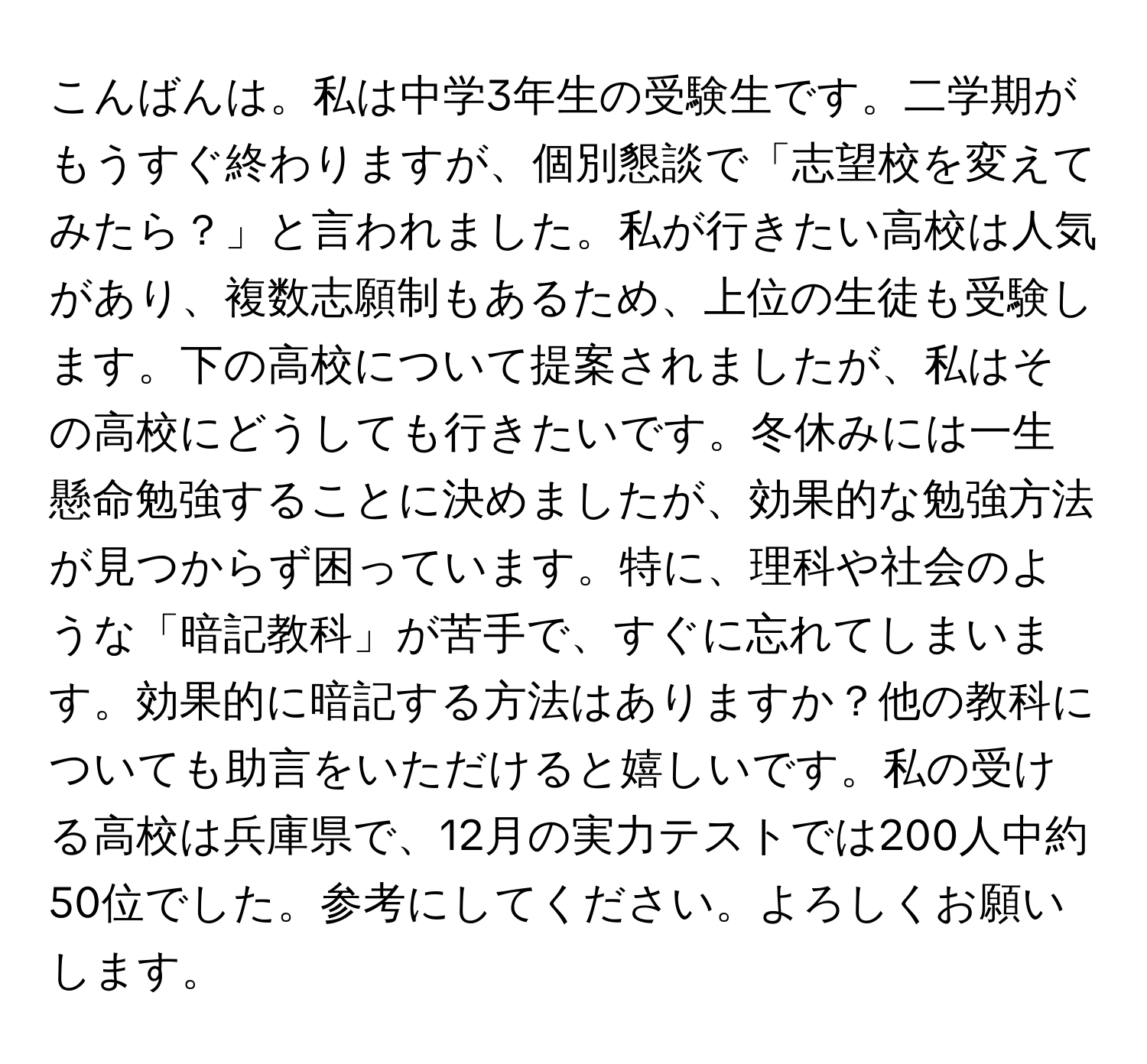 こんばんは。私は中学3年生の受験生です。二学期がもうすぐ終わりますが、個別懇談で「志望校を変えてみたら？」と言われました。私が行きたい高校は人気があり、複数志願制もあるため、上位の生徒も受験します。下の高校について提案されましたが、私はその高校にどうしても行きたいです。冬休みには一生懸命勉強することに決めましたが、効果的な勉強方法が見つからず困っています。特に、理科や社会のような「暗記教科」が苦手で、すぐに忘れてしまいます。効果的に暗記する方法はありますか？他の教科についても助言をいただけると嬉しいです。私の受ける高校は兵庫県で、12月の実力テストでは200人中約50位でした。参考にしてください。よろしくお願いします。