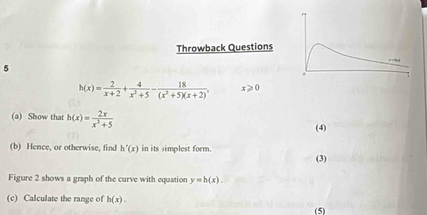 Throwback Questions
5
h(x)= 2/x+2 + 4/x^2+5 - 18/(x^2+5)(x+2) , x≥slant 0
(a) Show that h(x)= 2x/x^2+5 
(4)
(b) Hence, or otherwise, find h'(x) in its simplest form.
(3)
Figure 2 shows a graph of the curve with equation y=h(x).
(c) Calculate the range of h(x).
(5)