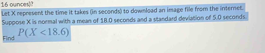 16 ounces)? 
Let X represent the time it takes (in seconds) to download an image file from the internet. 
Suppose X is normal with a mean of 18.0 seconds and a standard deviation of 5.0 seconds. 
Find P(X<18.6)