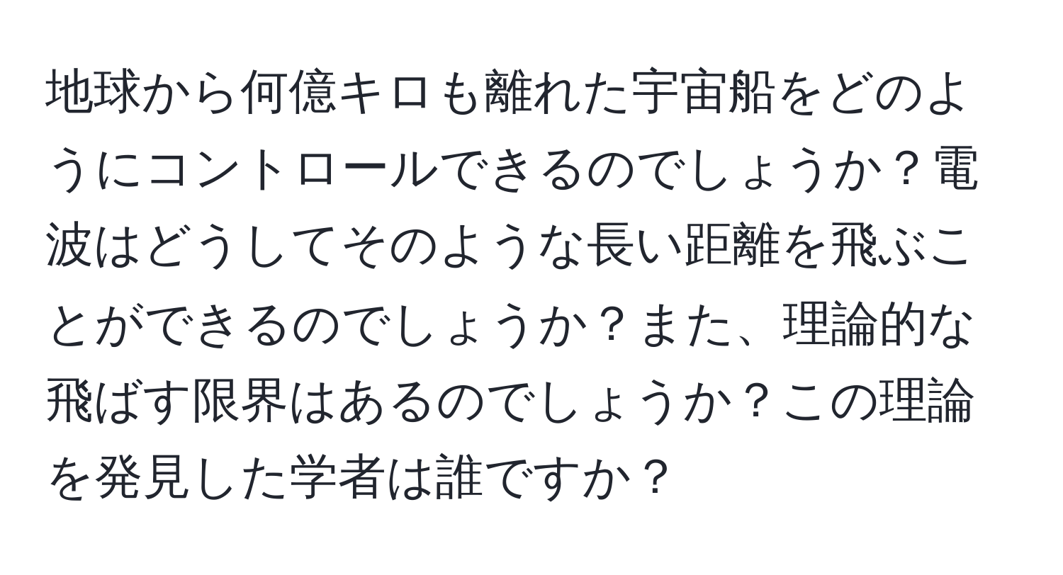 地球から何億キロも離れた宇宙船をどのようにコントロールできるのでしょうか？電波はどうしてそのような長い距離を飛ぶことができるのでしょうか？また、理論的な飛ばす限界はあるのでしょうか？この理論を発見した学者は誰ですか？