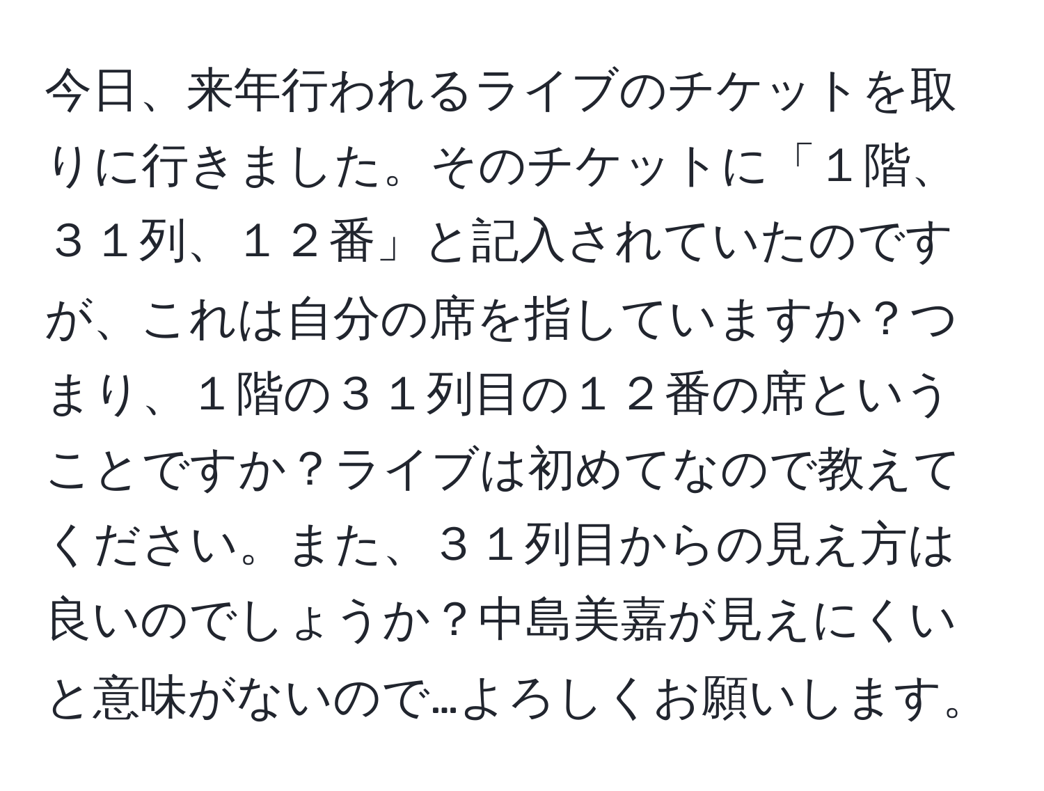 今日、来年行われるライブのチケットを取りに行きました。そのチケットに「１階、３１列、１２番」と記入されていたのですが、これは自分の席を指していますか？つまり、１階の３１列目の１２番の席ということですか？ライブは初めてなので教えてください。また、３１列目からの見え方は良いのでしょうか？中島美嘉が見えにくいと意味がないので…よろしくお願いします。