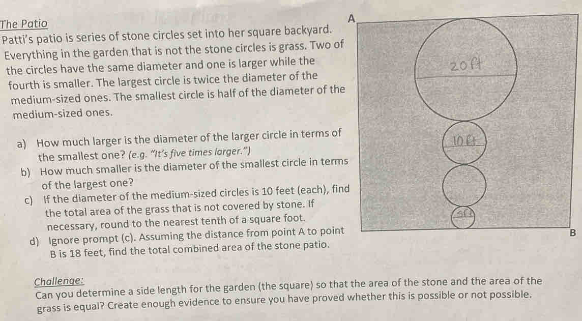 The Patio 
A 
Patti’s patio is series of stone circles set into her square backyard. 
Everything in the garden that is not the stone circles is grass. Two of 
the circles have the same diameter and one is larger while the 
fourth is smaller. The largest circle is twice the diameter of the 
medium-sized ones. The smallest circle is half of the diameter of the 
medium-sized ones. 
a) How much larger is the diameter of the larger circle in terms of 
the smallest one? (e.g. “It’s five times larger.”) 
b) How much smaller is the diameter of the smallest circle in terms 
of the largest one? 
c) If the diameter of the medium-sized circles is 10 feet (each), find 
the total area of the grass that is not covered by stone. If 
necessary, round to the nearest tenth of a square foot. 
d) Ignore prompt (c). Assuming the distance from point A to point 
B 
B is 18 feet, find the total combined area of the stone patio. 
Challenge: 
Can you determine a side length for the garden (the square) so that the area of the stone and the area of the 
grass is equal? Create enough evidence to ensure you have proved whether this is possible or not possible.