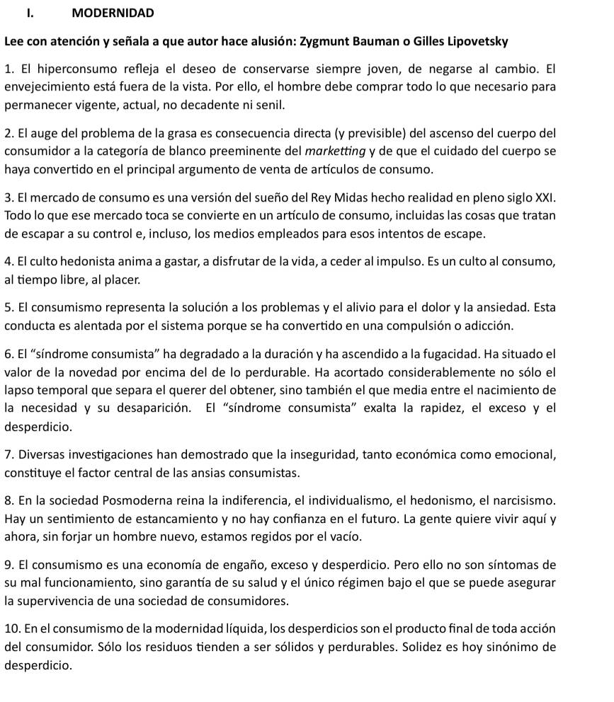 MODERNIDAD
Lee con atención y señala a que autor hace alusión: Zygmunt Bauman o Gilles Lipovetsky
1. El hiperconsumo refleja el deseo de conservarse siempre joven, de negarse al cambio. El
envejecimiento está fuera de la vista. Por ello, el hombre debe comprar todo lo que necesario para
permanecer vigente, actual, no decadente ni senil.
2. El auge del problema de la grasa es consecuencia directa (y previsible) del ascenso del cuerpo del
consumidor a la categoría de blanco preeminente del marketting y de que el cuidado del cuerpo se
haya convertido en el principal argumento de venta de artículos de consumo.
3. El mercado de consumo es una versión del sueño del Rey Midas hecho realidad en pleno siglo XXI.
Todo lo que ese mercado toca se convierte en un artículo de consumo, incluidas las cosas que tratan
de escapar a su control e, incluso, los medios empleados para esos intentos de escape.
4. El culto hedonista anima a gastar, a disfrutar de la vida, a ceder al impulso. Es un culto al consumo,
al tiempo libre, al placer.
5. El consumismo representa la solución a los problemas y el alivio para el dolor y la ansiedad. Esta
conducta es alentada por el sistema porque se ha convertido en una compulsión o adicción.
6. El “síndrome consumista” ha degradado a la duración y ha ascendido a la fugacidad. Ha situado el
valor de la novedad por encima del de lo perdurable. Ha acortado considerablemente no sólo el
lapso temporal que separa el querer del obtener, sino también el que media entre el nacimiento de
la necesidad y su desaparición. El “síndrome consumista” exalta la rapidez, el exceso y el
desperdicio.
7. Diversas investigaciones han demostrado que la inseguridad, tanto económica como emocional,
constituye el factor central de las ansias consumistas.
8. En la sociedad Posmoderna reina la indiferencia, el individualismo, el hedonismo, el narcisismo.
Hay un sentimiento de estancamiento y no hay confianza en el futuro. La gente quiere vivir aquí y
ahora, sin forjar un hombre nuevo, estamos regidos por el vacío.
9. El consumismo es una economía de engaño, exceso y desperdicio. Pero ello no son síntomas de
su mal funcionamiento, sino garantía de su salud y el único régimen bajo el que se puede asegurar
la supervivencia de una sociedad de consumidores.
10. En el consumismo de la modernidad líquida, los desperdicios son el producto final de toda acción
del consumidor. Sólo los residuos tienden a ser sólidos y perdurables. Solidez es hoy sinónimo de
desperdicio.