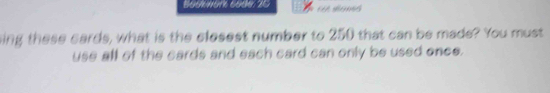 Bookwork 6o0e: 20 
ling these cards, what is the clesest number to 250 that can be made? You must 
use all of the cards and each card can only be used once.