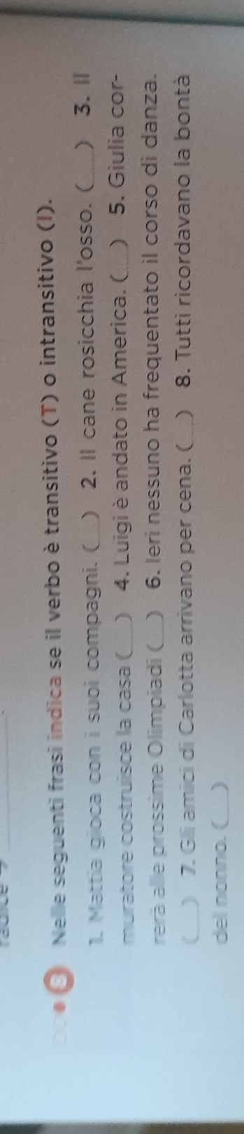 Nelle seguenti frasi indica se il verbo è transitivo (T) o intransitivo (I). 
1. Mattia gioca con i suoi compagni. ( _) 2. Il cane rosicchia l'osso. (_ ) 3.Ⅱ 
muratore costruisce la casa ( _) 4. Luigi è andato in America. ( _) 5. Giulia cor- 
rerà alle prossime Olimpiadi ( ) 6. Ieri nessuno ha frequentato il corso di danza. 
(_ ) 7. Gli amici di Carlotta arrivano per cena. ( _ 8. Tutti ricordavano la bontà 
del nonno. (_ )
