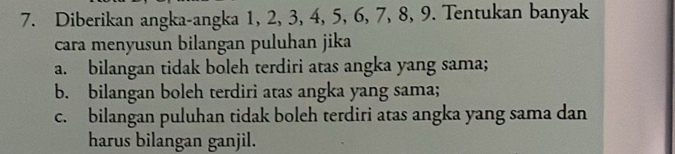 Diberikan angka-angka 1, 2, 3, 4, 5, 6, 7, 8, 9. Tentukan banyak 
cara menyusun bilangan puluhan jika 
a. bilangan tidak boleh terdiri atas angka yang sama; 
b. bilangan boleh terdiri atas angka yang sama; 
c. bilangan puluhan tidak boleh terdiri atas angka yang sama dan 
harus bilangan ganjil.