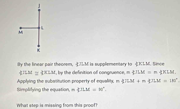 L
M
K
By the linear pair theorem, よJLM is supplementary to KLM. Since
∠ JLM≌ ∠ KLM , by the definition of congruence, m∠ JLM=m∠ KLM.
Applying the substitution property of equality, m∠ JLM+m∠ JLM=180°. 
Simplifying the equation, m∠ JLM=90°. 
What step is missing from this proof?