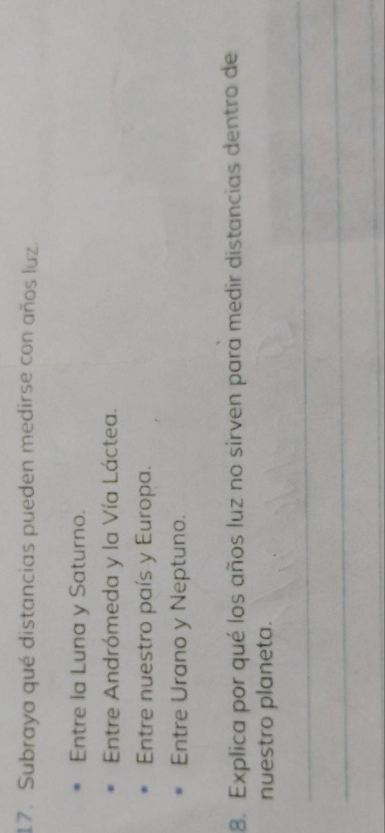 Subraya qué distancias pueden medirse con años luz. 
Entre la Luna y Saturno. 
Entre Andrómeda y la Vía Láctea. 
Entre nuestro país y Europa. 
Entre Urano y Neptuno. 
8. Explica por qué los años luz no sirven para medir distancias dentro de 
nuestro planeta. 
_ 
_ 
_ 
_ 
_