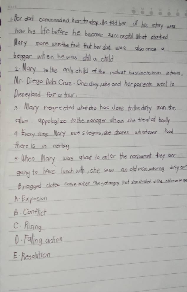 Her dad commanded her to stop. He told her of his stary was
how his life before he become successful. What shooked
Mary more was the fact that her dad was aso once a
beggar when he was still a child
2. Mary is the only child of the richest bussinessman intown,
Mr. Diego Dela Cruz. One day she and her parents went to
Disneyland for a four.
3. Mary regrected what she has done to the drty man she
also appologize to the manager whom she treated badly
4. Every time Mary sees begars, she shares whatever food
there is in nerbag
5: When Mary was about to enter the restourant they are
going to have lunch with, she saw an oldmanweaning drty an
Bragged clotes come toher She gotangry that she shouted at the old man toge
A. Exposion
B. Conflict
C. Rising
D. Faling adtion
E. Resolution