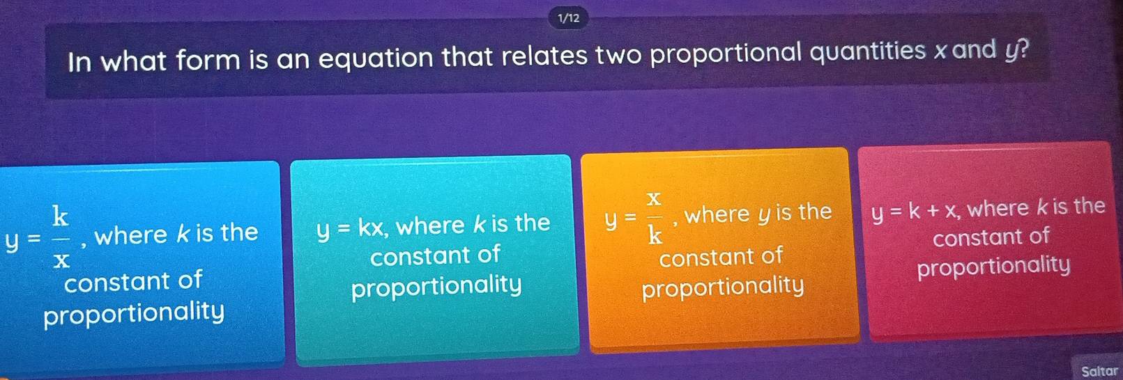 1/12
In what form is an equation that relates two proportional quantities xand y?
y= k/x  , where k is the y=kx , where k is the y= x/k  , where y is the y=k+x , where k is the
constant of constant of
constant of constant of
proportionality
proportionality proportionality
proportionality
Saltar