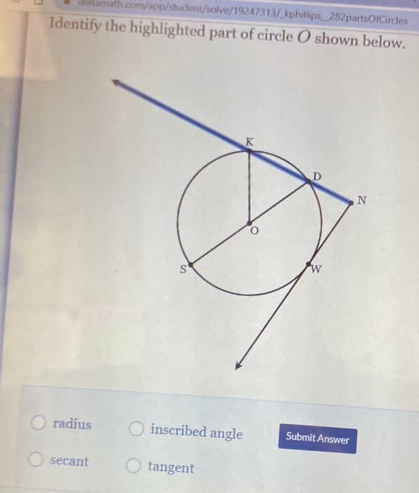 Identify the highlighted part of circle O shown below.
radius inscribed angle Submit Answer
secant tangent