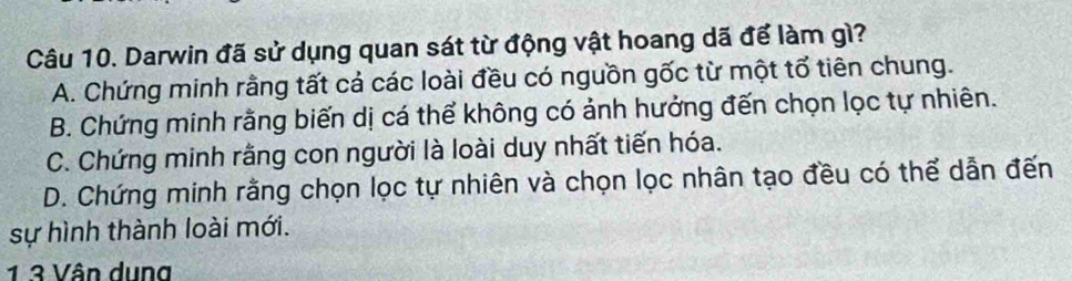 Darwin đã sử dụng quan sát từ động vật hoang dã để làm gì?
A. Chứng minh rằng tất cả các loài đều có nguồn gốc từ một tổ tiên chung.
B. Chứng minh rằng biến dị cá thể không có ảnh hưởng đến chọn lọc tự nhiên.
C. Chứng minh rằng con người là loài duy nhất tiến hóa.
D. Chứng minh rằng chọn lọc tự nhiên và chọn lọc nhân tạo đều có thể dẫn đến
sự hình thành loài mới.
1 3 Vân dụng