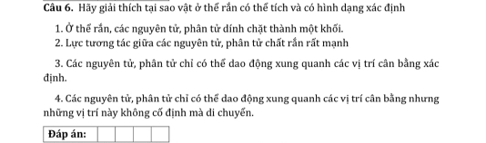 Hãy giải thích tại sao vật ở thể rắn có thể tích và có hình dạng xác định 
1. Ở thể rắn, các nguyên tử, phân tử dính chặt thành một khối. 
2. Lực tương tác giữa các nguyên tử, phân tử chất rần rất mạnh 
3. Các nguyên tử, phân tử chỉ có thể dao động xung quanh các vị trí cân bằng xác
định. 
4. Các nguyên tử, phân tử chỉ có thể dao động xung quanh các vị trí cân bằng nhưng 
những vị trí này không cố định mà di chuyến. 
Đáp án: