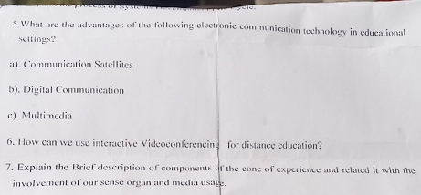 What are the advantages of the following electronic communication technology in educational
settings?
a). Communication Satellites
b). Digital Communication
c). Multimedia
6. How can we use interactive Videoconferencing for distance education?
7. Explain the Brief description of components of the cone of experience and related it with the
involvement of our sense organ and media usage.