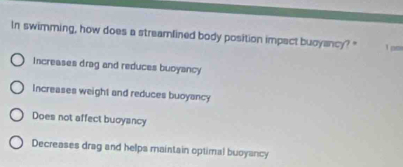 In swimming, how does a streamlined body position impact buoyancy? " T ps
Increases drag and reduces buoyancy
Increases weight and reduces buoyancy
Does not affect buoyancy
Decreases drag and helpa maintain optimal buoyancy