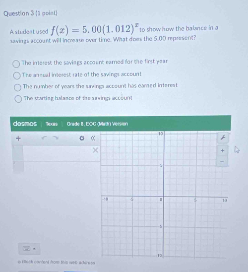 A student used f(x)=5.00(1.012)^x to show how the balance in a
savings account will increase over time. What does the 5.00 represent?
The interest the savings account earned for the first year
The annual interest rate of the savings account
The number of years the savings account has earned interest
The starting balance of the savings account
desmos Texas Grade 8, EOC (Math) Version
+
《
e Block content from this web address