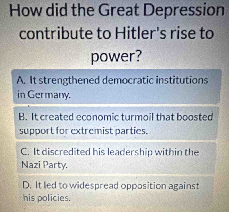 How did the Great Depression
contribute to Hitler's rise to
power?
A. It strengthened democratic institutions
in Germany.
B. It created economic turmoil that boosted
support for extremist parties.
C. It discredited his leadership within the
Nazi Party.
D. It led to widespread opposition against
his policies.