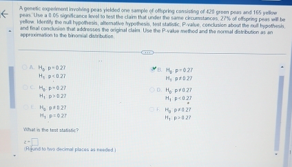 A genetic experiment involving peas yielded one sample of offspring consisting of 420 green peas and 165 yellow
peas. Use a 0.05 significance level to test the claim that under the same circumstances, 27% of offspring peas will be
yellow. Identify the null hypothesis, alternative hypothesis, test statistic, P -value, conclusion about the null hypothesis,
and final conclusion that addresses the original claim. Use the P -value methed and the normal distribution as an
approximation to the binomial distribution
A. H_p:p=0.27
H_bp=0.27
H_1p<0.27
H_1:p!= 0.27
C. H_0:p=0.27
D. H_0:p!= 0.27
H_1:p>0.27
H_1:p<0.27
H_ap!= 0.27
F H_0rho != 0.27
H_1:p=0.27
H_1:p>0.27
What is the test statistic?
z=□
(Round to two decimal places as needed.)