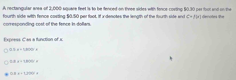 A rectangular area of 2,000 square feet is to be fenced on three sides with fence costing $0.30 per foot and on the
fourth side with fence costing $0.50 per foot. If xdenotes the length of the fourth side and C=f(x) denotes the
corresponding cost of the fence in dollars.
Express C as a function of x.
0.5x+1,800/x
0.8x+1,800/x
0.8x+1,200/x