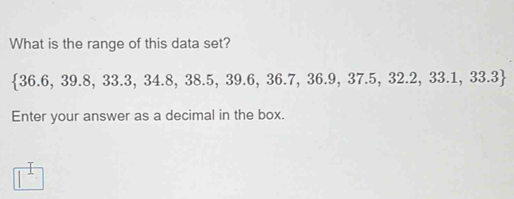 What is the range of this data set?
 36.6,39.8,33.3,34.8,38.5 , 39.6, 3 6.7,36.9,37.5,32.2,33.1,33.3
Enter your answer as a decimal in the box. 
^1