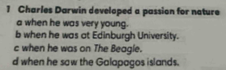 Charles Darwin developed a passion for nature
a when he was very young.
b when he was at Edinburgh University.
c when he was on The Beagle.
d when he saw the Galapagos islands.