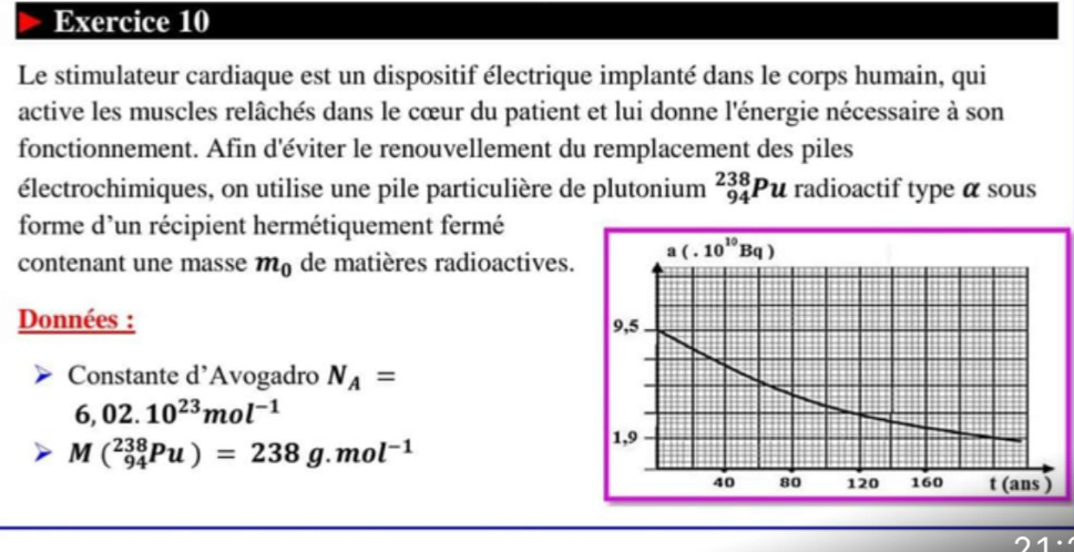 Le stimulateur cardiaque est un dispositif électrique implanté dans le corps humain, qui
active les muscles relâchés dans le cœur du patient et lui donne l'énergie nécessaire à son
fonctionnement. Afin d'éviter le renouvellement du remplacement des piles
électrochimiques, on utilise une pile particulière de plutonium _(94)^(238)Pu radioactif type α sous
forme d'un récipient hermétiquement fermé
contenant une masse m_0 de matières radioactives
Données : 
Constante d’Avogadro N_A=
6,02.10^(23)mol^(-1)
M(_(94)^(238)Pu)=238g.mol^(-1)