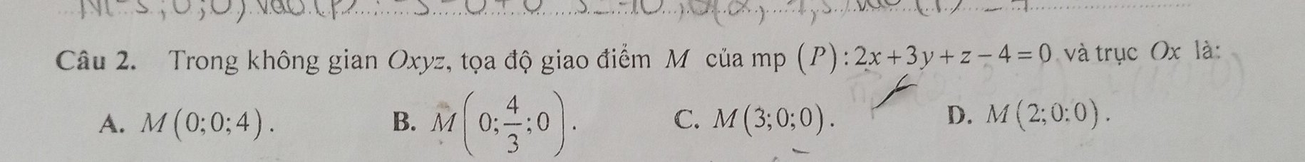 Trong không gian Oxyz, tọa độ giao điểm M của mp (P) : 2x+3y+z-4=0 và trục Ox là:
C.
A. M(0;0;4). B. M(0; 4/3 ;0). M(3;0;0).
D. M(2;0:0).