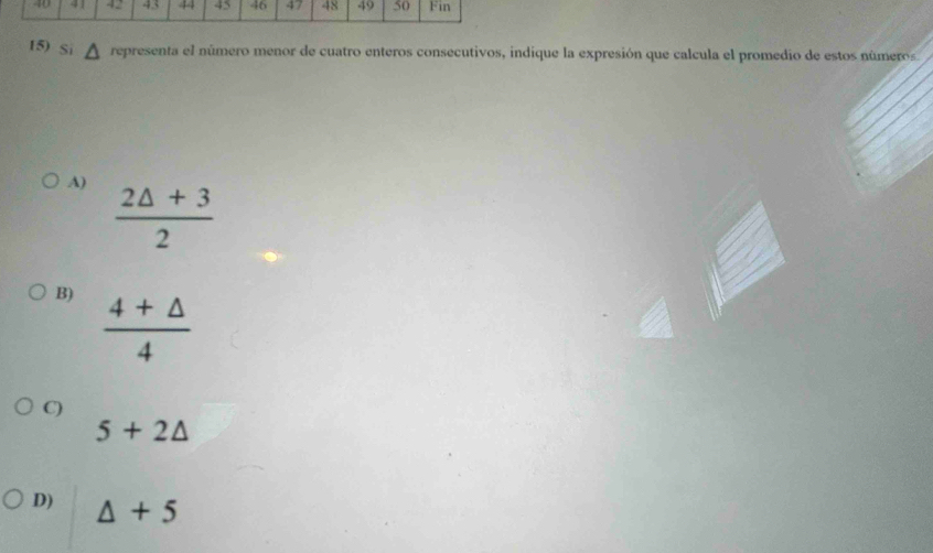 42 43 44 45 46 47 48 49 50 Fin
15) Si representa el número menor de cuatro enteros consecutivos, indique la expresión que calcula el promedio de estos números
A)
 (2△ +3)/2 
B)  (4+△ )/4 
C)
5+2△
D) △ +5