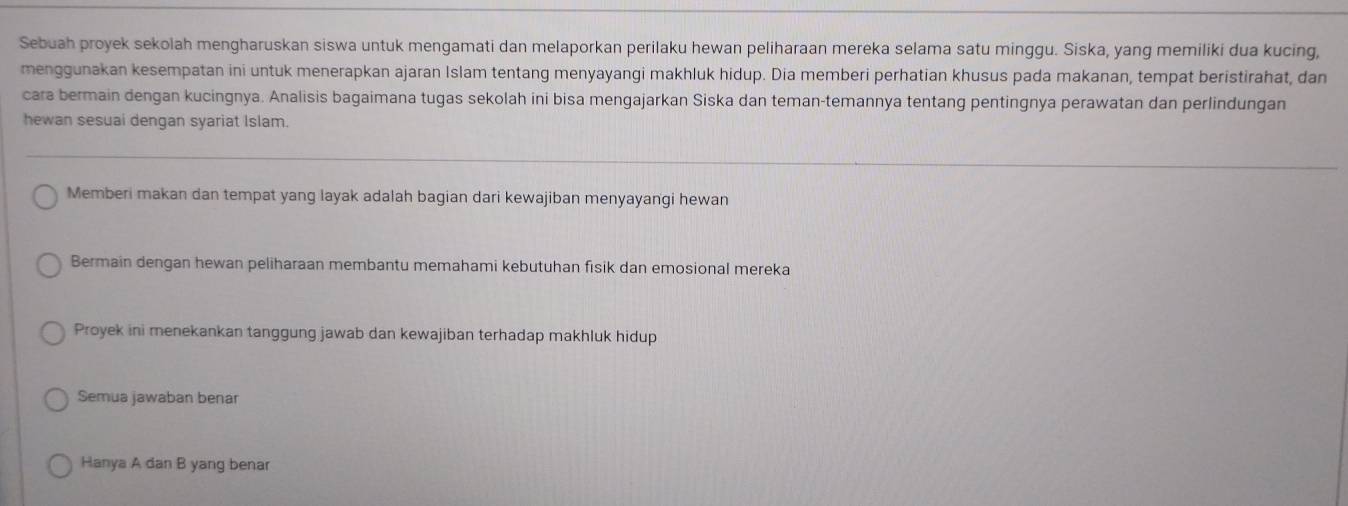 Sebuah proyek sekolah mengharuskan siswa untuk mengamati dan melaporkan perilaku hewan peliharaan mereka selama satu minggu. Siska, yang memiliki dua kucing, 
menggunakan kesempatan ini untuk menerapkan ajaran Islam tentang menyayangi makhluk hidup. Dia memberi perhatian khusus pada makanan, tempat beristirahat, dan 
cara bermain dengan kucingnya. Analisis bagaimana tugas sekolah ini bisa mengajarkan Siska dan teman-temannya tentang pentingnya perawatan dan perlindungan 
hewan sesuai dengan syariat Islam. 
Memberi makan dan tempat yang layak adalah bagian dari kewajiban menyayangi hewan 
Bermain dengan hewan peliharaan membantu memahami kebutuhan fisik dan emosional mereka 
Proyek ini menekankan tanggung jawab dan kewajiban terhadap makhluk hidup 
Semua jawaban benar 
Hanya A dan B yang benar