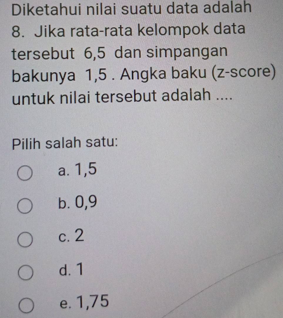 Diketahui nilai suatu data adalah
8. Jika rata-rata kelompok data
tersebut 6, 5 dan simpangan
bakunya 1,5. Angka baku (z-score)
untuk nilai tersebut adalah ....
Pilih salah satu:
a. 1,5
b. 0,9
c. 2
d. 1
e. 1,75