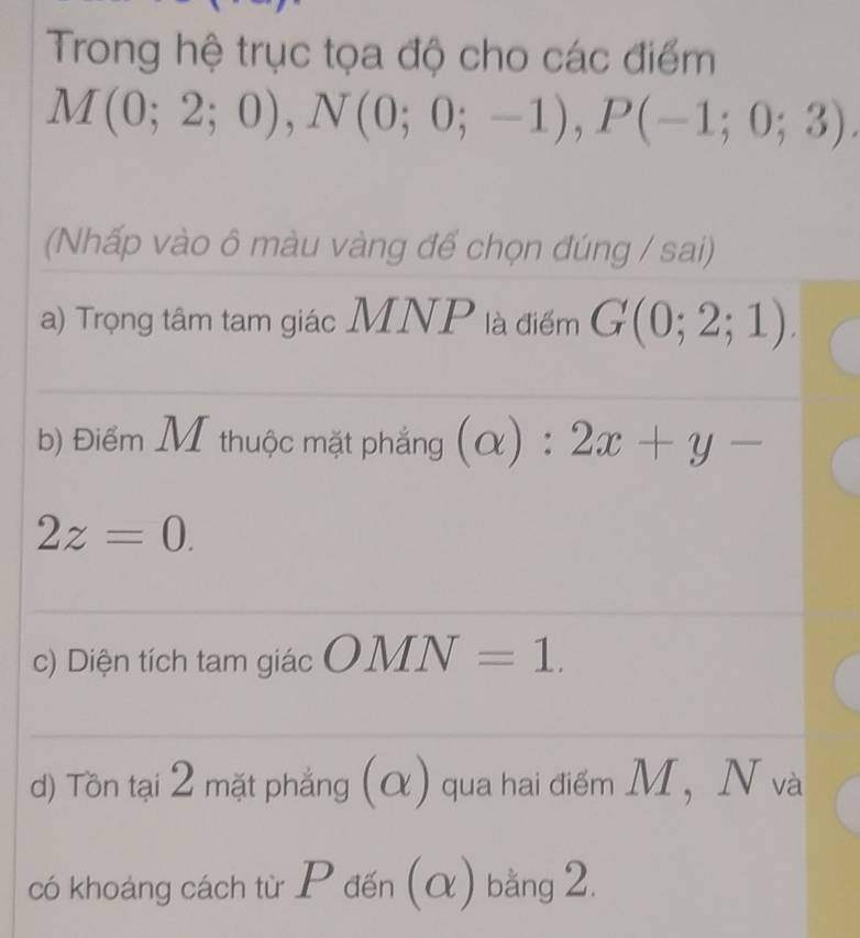 Trong hệ trục tọa độ cho các điểm
M(0;2;0), N(0;0;-1), P(-1;0;3). 
(Nhấp vào ô màu vàng để chọn đúng / sai) 
a) Trọng tâm tam giác MNP là điểm G(0;2;1). 
b) Điểm M thuộc mặt phẳng (alpha ):2x+y-
2z=0. 
c) Diện tích tam giác OMN=1. 
d) Tôn tại 2 mặt phẳng (α) qua hai điểm M, N và 
có khoảng cách từ P đến (α) bằng 2.